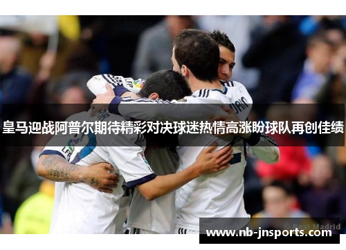 皇马迎战阿普尔期待精彩对决球迷热情高涨盼球队再创佳绩